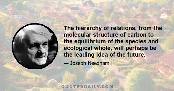 The hierarchy of relations, from the molecular structure of carbon to the equilibrium of the species and ecological whole, will perhaps be the leading idea of the future.