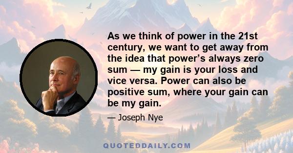 As we think of power in the 21st century, we want to get away from the idea that power’s always zero sum — my gain is your loss and vice versa. Power can also be positive sum, where your gain can be my gain.