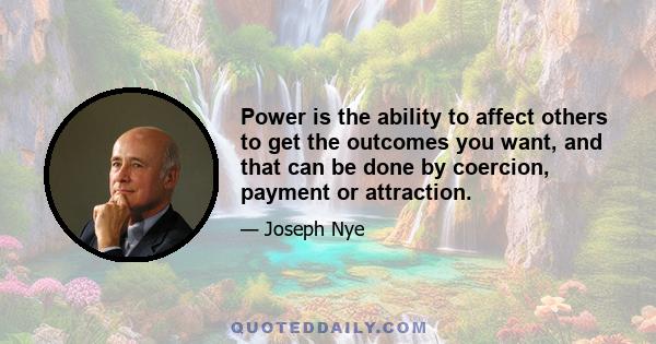 Power is the ability to affect others to get the outcomes you want, and that can be done by coercion, payment or attraction.