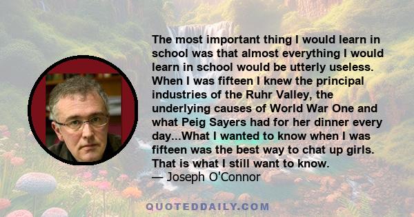 The most important thing I would learn in school was that almost everything I would learn in school would be utterly useless. When I was fifteen I knew the principal industries of the Ruhr Valley, the underlying causes