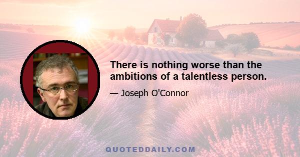 There is nothing worse than the ambitions of a talentless person.