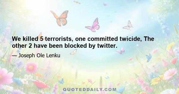 We killed 5 terrorists, one committed twicide, The other 2 have been blocked by twitter.