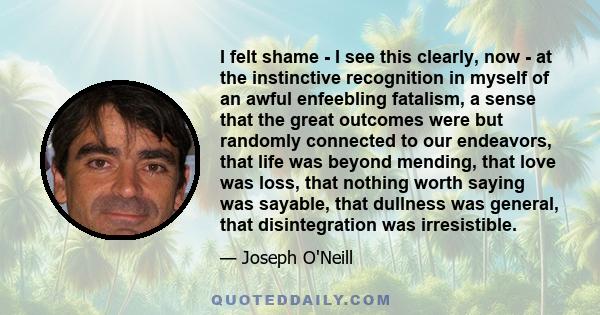 I felt shame - I see this clearly, now - at the instinctive recognition in myself of an awful enfeebling fatalism, a sense that the great outcomes were but randomly connected to our endeavors, that life was beyond