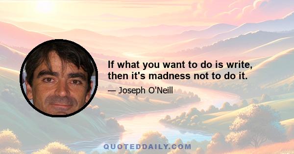 If what you want to do is write, then it's madness not to do it.