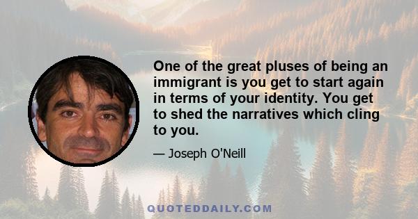 One of the great pluses of being an immigrant is you get to start again in terms of your identity. You get to shed the narratives which cling to you.