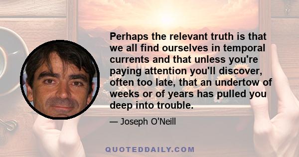 Perhaps the relevant truth is that we all find ourselves in temporal currents and that unless you're paying attention you'll discover, often too late, that an undertow of weeks or of years has pulled you deep into