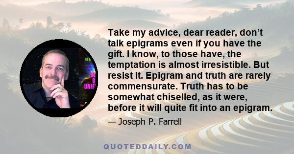 Take my advice, dear reader, don’t talk epigrams even if you have the gift. I know, to those have, the temptation is almost irresistible. But resist it. Epigram and truth are rarely commensurate. Truth has to be