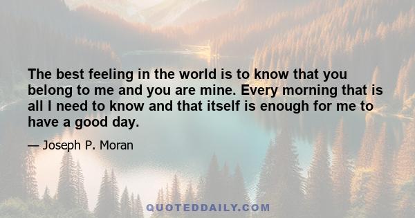 The best feeling in the world is to know that you belong to me and you are mine. Every morning that is all I need to know and that itself is enough for me to have a good day.