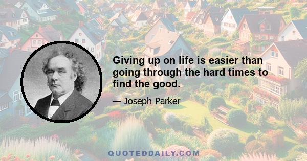 Giving up on life is easier than going through the hard times to find the good.