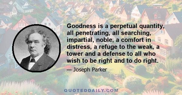 Goodness is a perpetual quantity, all penetrating, all searching, impartial, noble, a comfort in distress, a refuge to the weak, a tower and a defense to all who wish to be right and to do right.