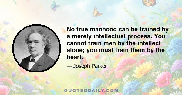 No true manhood can be trained by a merely intellectual process. You cannot train men by the intellect alone; you must train them by the heart.