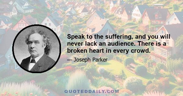 Speak to the suffering, and you will never lack an audience. There is a broken heart in every crowd.