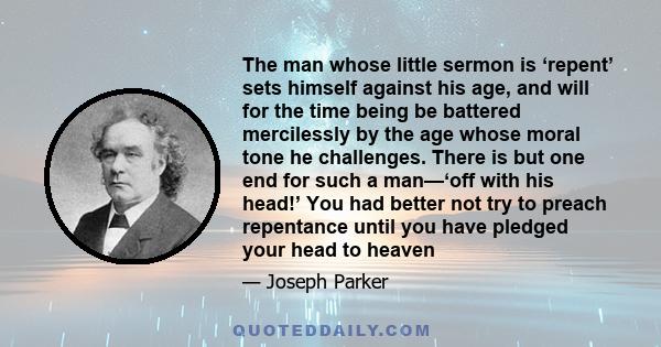 The man whose little sermon is ‘repent’ sets himself against his age, and will for the time being be battered mercilessly by the age whose moral tone he challenges. There is but one end for such a man—‘off with his