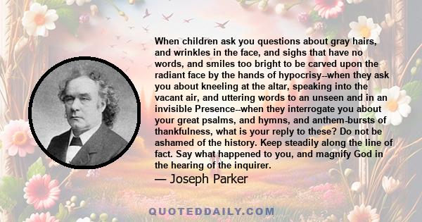 When children ask you questions about gray hairs, and wrinkles in the face, and sighs that have no words, and smiles too bright to be carved upon the radiant face by the hands of hypocrisy--when they ask you about