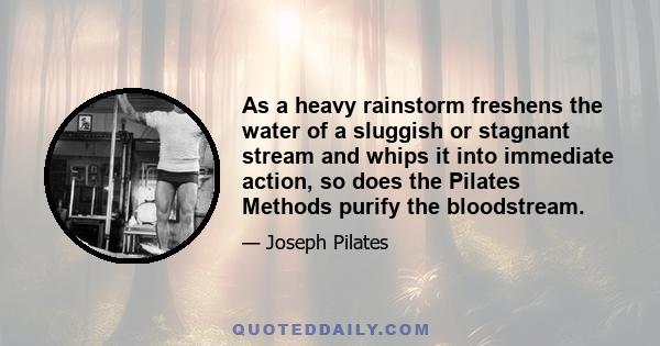 As a heavy rainstorm freshens the water of a sluggish or stagnant stream and whips it into immediate action, so does the Pilates Methods purify the bloodstream.