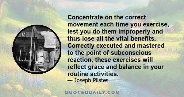 Concentrate on the correct movement each time you exercise, lest you do them improperly and thus lose all the vital benefits. Correctly executed and mastered to the point of subconscious reaction, these exercises will