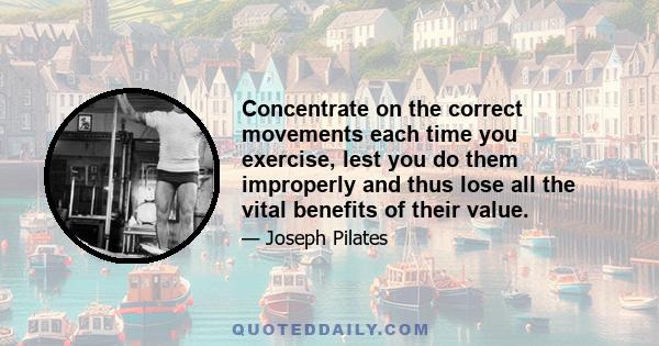 Concentrate on the correct movements each time you exercise, lest you do them improperly and thus lose all the vital benefits of their value.