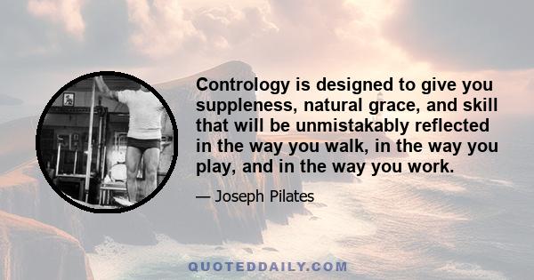 Contrology is designed to give you suppleness, natural grace, and skill that will be unmistakably reflected in the way you walk, in the way you play, and in the way you work.