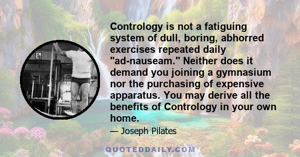 Contrology is not a fatiguing system of dull, boring, abhorred exercises repeated daily ad-nauseam. Neither does it demand you joining a gymnasium nor the purchasing of expensive apparatus. You may derive all the