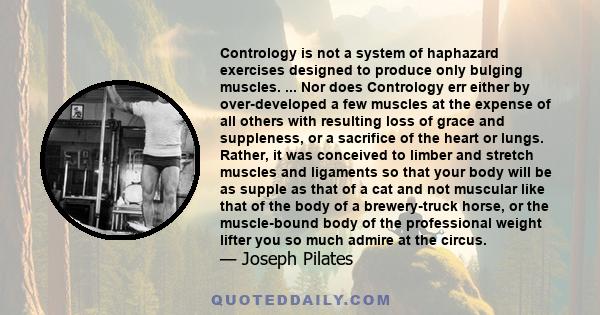 Contrology is not a system of haphazard exercises designed to produce only bulging muscles. ... Nor does Contrology err either by over-developed a few muscles at the expense of all others with resulting loss of grace