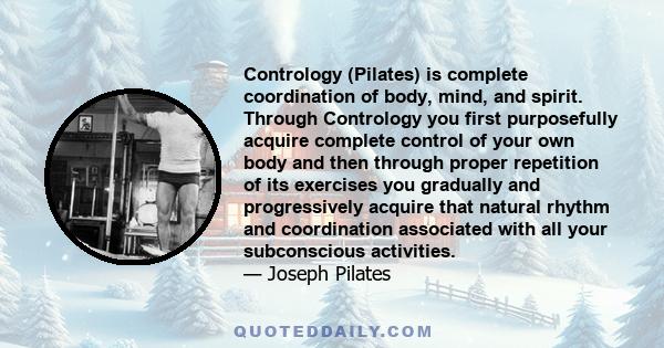 Contrology (Pilates) is complete coordination of body, mind, and spirit. Through Contrology you first purposefully acquire complete control of your own body and then through proper repetition of its exercises you