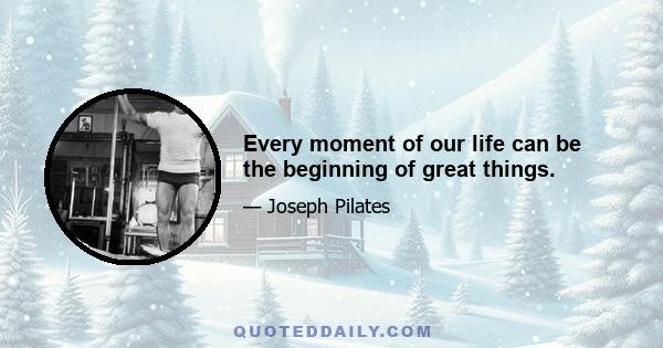 Every moment of our life can be the beginning of great things.