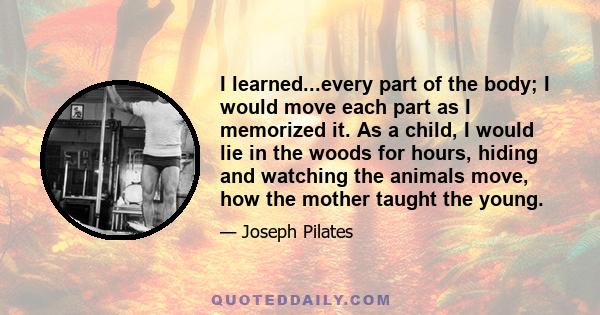 I learned...every part of the body; I would move each part as I memorized it. As a child, I would lie in the woods for hours, hiding and watching the animals move, how the mother taught the young.