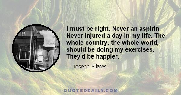 I must be right. Never an aspirin. Never injured a day in my life. The whole country, the whole world, should be doing my exercises. They'd be happier.