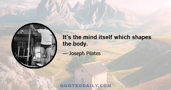 It’s the mind itself which shapes the body.