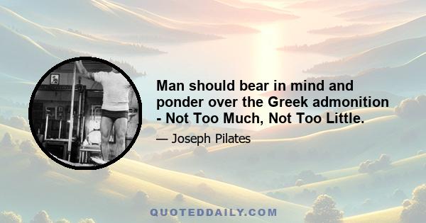 Man should bear in mind and ponder over the Greek admonition - Not Too Much, Not Too Little.