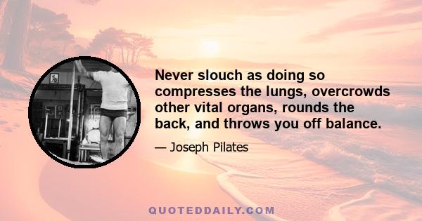 Never slouch as doing so compresses the lungs, overcrowds other vital organs, rounds the back, and throws you off balance.