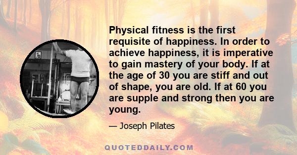 Physical fitness is the first requisite of happiness. In order to achieve happiness, it is imperative to gain mastery of your body. If at the age of 30 you are stiff and out of shape, you are old. If at 60 you are