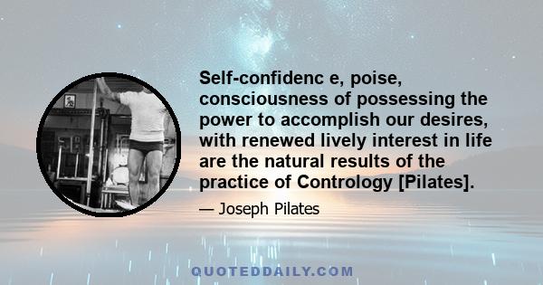 Self-confidenc e, poise, consciousness of possessing the power to accomplish our desires, with renewed lively interest in life are the natural results of the practice of Contrology [Pilates].