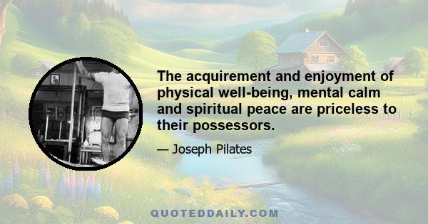 The acquirement and enjoyment of physical well-being, mental calm and spiritual peace are priceless to their possessors.