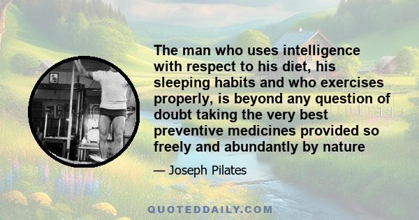 The man who uses intelligence with respect to his diet, his sleeping habits and who exercises properly, is beyond any question of doubt taking the very best preventive medicines provided so freely and abundantly by