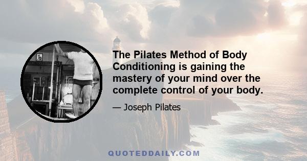 The Pilates Method of Body Conditioning is gaining the mastery of your mind over the complete control of your body.