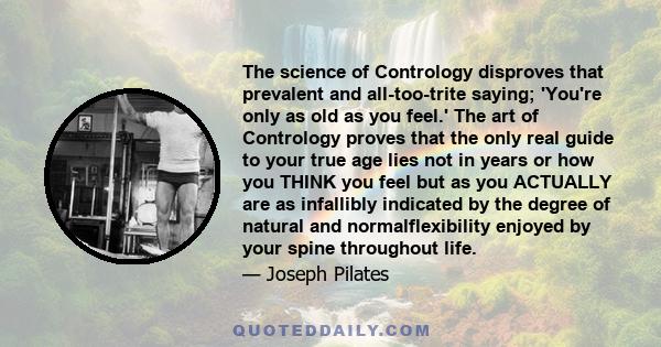 The science of Contrology disproves that prevalent and all-too-trite saying; 'You're only as old as you feel.' The art of Contrology proves that the only real guide to your true age lies not in years or how you THINK