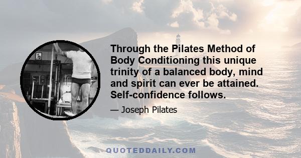 Through the Pilates Method of Body Conditioning this unique trinity of a balanced body, mind and spirit can ever be attained. Self-confidence follows.