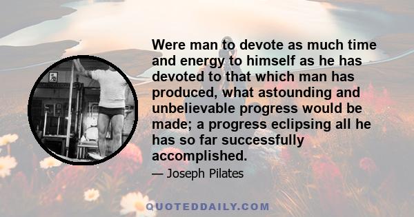 Were man to devote as much time and energy to himself as he has devoted to that which man has produced, what astounding and unbelievable progress would be made; a progress eclipsing all he has so far successfully