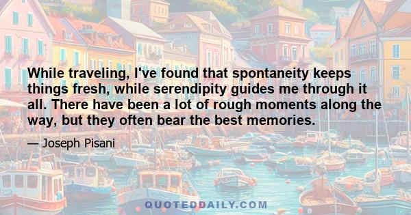 While traveling, I've found that spontaneity keeps things fresh, while serendipity guides me through it all. There have been a lot of rough moments along the way, but they often bear the best memories.