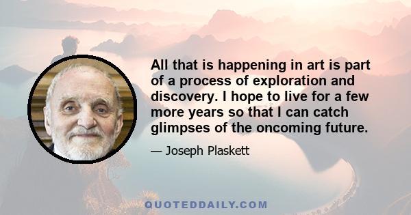 All that is happening in art is part of a process of exploration and discovery. I hope to live for a few more years so that I can catch glimpses of the oncoming future.