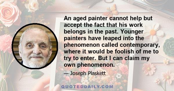 An aged painter cannot help but accept the fact that his work belongs in the past. Younger painters have leaped into the phenomenon called contemporary, where it would be foolish of me to try to enter. But I can claim