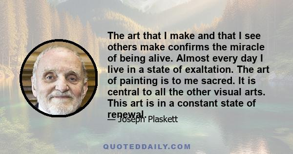 The art that I make and that I see others make confirms the miracle of being alive. Almost every day I live in a state of exaltation. The art of painting is to me sacred. It is central to all the other visual arts. This 