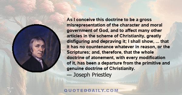 As I conceive this doctrine to be a gross misrepresentation of the character and moral government of God, and to affect many other articles in the scheme of Christianity, greatly disfiguring and depraving it; I shall