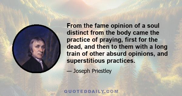 From the fame opinion of a soul distinct from the body came the practice of praying, first for the dead, and then to them with a long train of other absurd opinions, and superstitious practices.