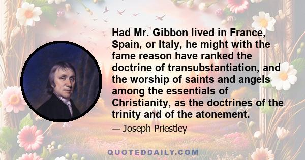 Had Mr. Gibbon lived in France, Spain, or Italy, he might with the fame reason have ranked the doctrine of transubstantiation, and the worship of saints and angels among the essentials of Christianity, as the doctrines