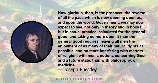 How glorious, then, is the prospect, the reverse of all the past, which is now opening upon us, and upon the world. Government, we may now expect to see, not only in theory and in books but in actual practice,