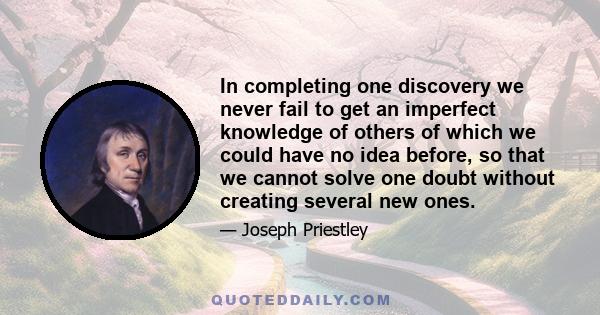 In completing one discovery we never fail to get an imperfect knowledge of others of which we could have no idea before, so that we cannot solve one doubt without creating several new ones.