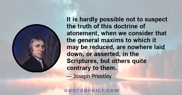 It is hardly possible not to suspect the truth of this doctrine of atonement, when we consider that the general maxims to which it may be reduced, are nowhere laid down, or asserted, in the Scriptures, but others quite