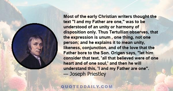 Most of the early Christian writers thought the text I and my Father are one, was to be understood of an unity or harmony of disposition only. Thus Tertullian observes, that the expression is unum , one thing, not one